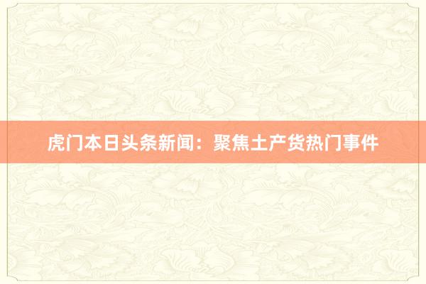 虎门本日头条新闻:聚焦土产货热门事件